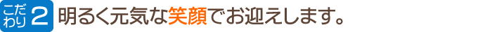 明るく元気な笑顔でお迎えします。